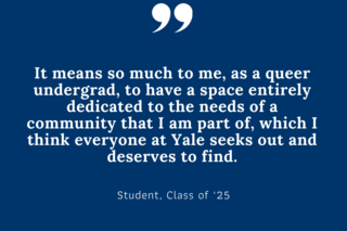 It means so much to me, as a queer undergrad, to have a space entirely dedicated to the needs of a community that I am part of, which I think everyone at Yale seeks out and deserves to find.